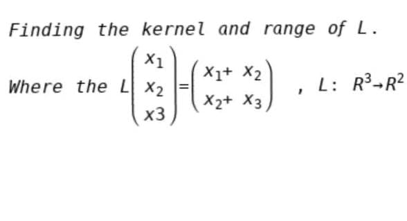 Finding the kernel and range of L.
X1
X1+ X2
Where the L X2
L: R3-R?
X2+ X3
x3
II
