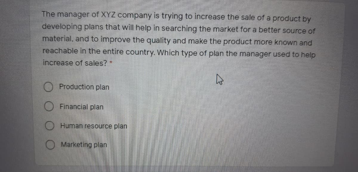 The manager of XYZ company is trying to increase the sale of a product by
developing plans that will help in searching the market for a better source of
material, and to improve the quality and make the product more known and
reachable in the entire country. Which type of plan the manager used to help
increase of sales? *
O Production plan
O Financial plan
Human resource plan
O Marketing plan
