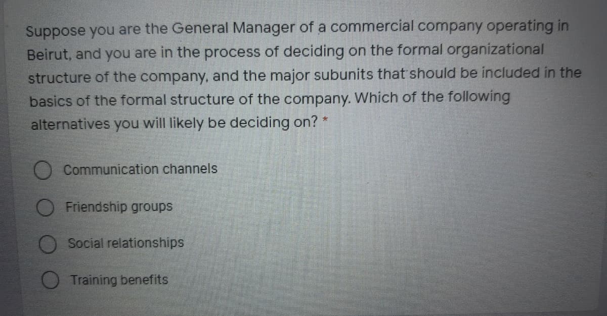 Suppose you are the General Manager of a commercial company operating in
Beirut, and you are in the process of deciding on the formal organizational
structure of the company, and the major subunits that should be included in the
basics of the formal structure of the company. Which of the following
alternatives you will likely be deciding on?
Communication channels
O Friendship groups
Social relationships
Training benefits
