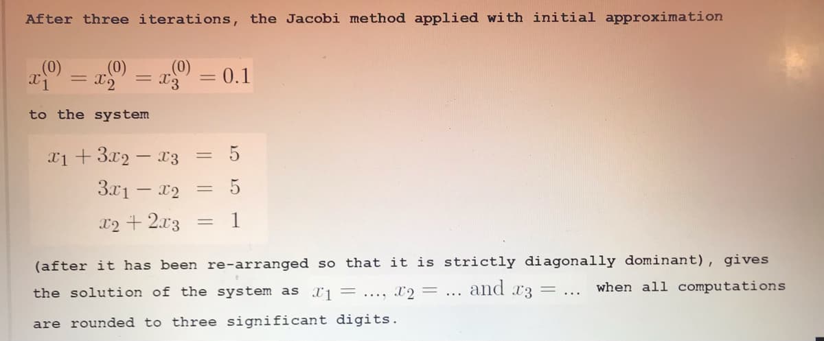 After three iterations, the Jacobi method applied with initial approximation
a = x
= 0.1
to the system
x1 + 3.x2 – x3
3x1 – x2
x2 + 2.x3
(after it has been re-arranged so that it is strictly diagonally dominant), gives
the solution of the system as Xj = ..., X2 =
and x3 = ...
when all computations
are rounded to three significant digits.
