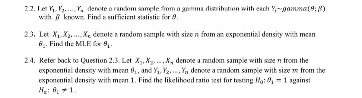 2.2. Let Y₁, Y₂, ..., Yn denote a random sample from a gamma distribution with each Y₁~gamma(0; B)
with ß known. Find a sufficient statistic for 0.
2.3. Let X₁, X2, ..., Xn denote a random sample with size n from an exponential density with mean
0₁. Find the MLE for 0₁.
2.4. Refer back to Question 2.3. Let X₁, X₂, ..., Xn denote a random sample with size n from the
exponential density with mean 0₁, and Y₁, Y2, ..., Yn denote a random sample with size m from the
exponential density with mean 1. Find the likelihood ratio test for testing Ho: 0₁ = 1 against
Ha: 0₁ # 1.