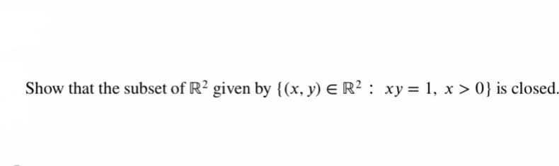 Show that the subset of R2 given by {(x, y) E R² : xy = 1, x > 0} is closed.
