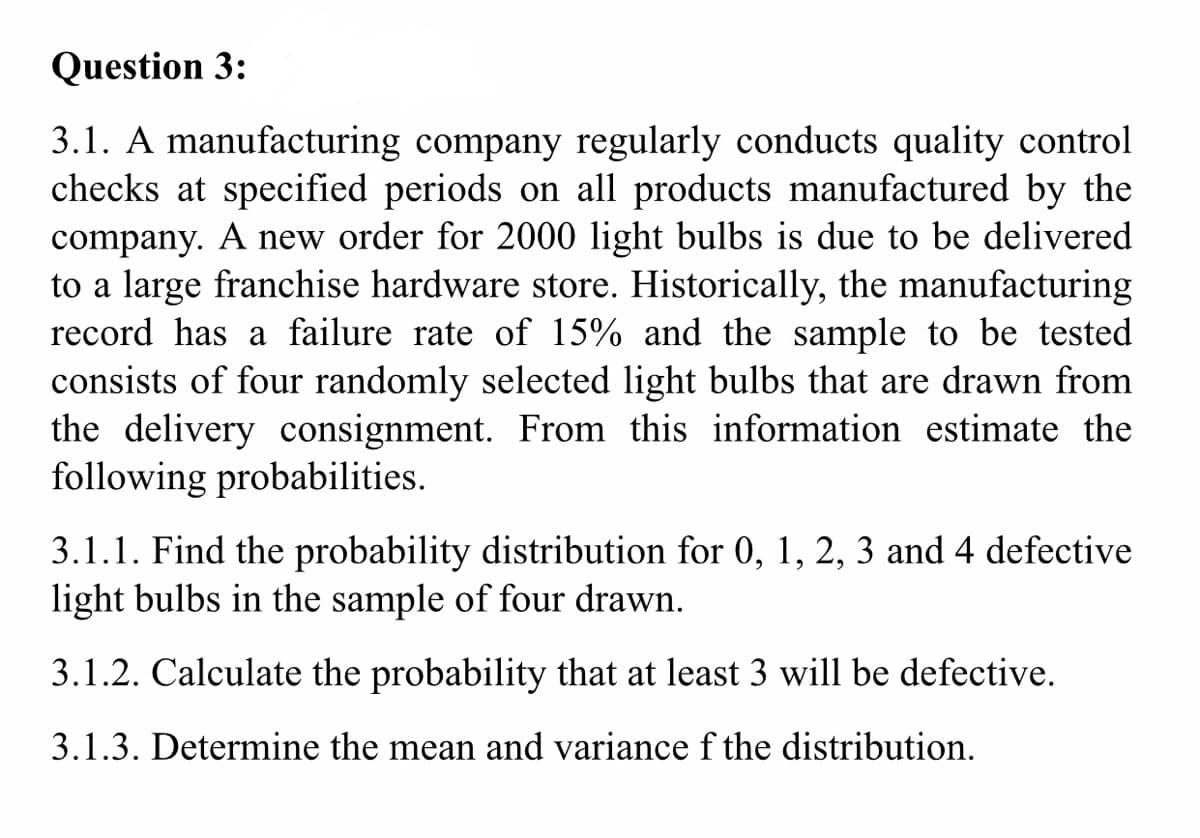 Question 3:
3.1. A manufacturing company regularly conducts quality control
checks at specified periods on all products manufactured by the
company. A new order for 2000 light bulbs is due to be delivered
to a large franchise hardware store. Historically, the manufacturing
record has a failure rate of 15% and the sample to be tested
consists of four randomly selected light bulbs that are drawn from
the delivery consignment. From this information estimate the
following probabilities.
3.1.1. Find the probability distribution for 0, 1, 2, 3 and 4 defective
light bulbs in the sample of four drawn.
3.1.2. Calculate the probability that at least 3 will be defective.
3.1.3. Determine the mean and variance f the distribution.
