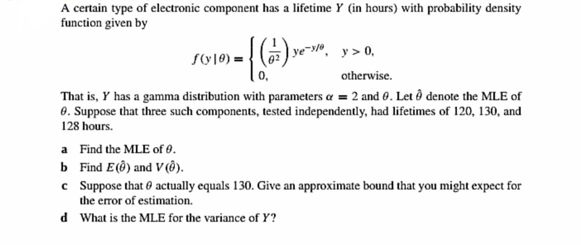 A certain type of electronic component has a lifetime Y (in hours) with probability density
function given by
02 ) ye-yla
y > 0,
f(y|0) =
otherwise.
That is, Y has a gamma distribution with parameters a = 2 and 0. Let ô denote the MLE of
0. Suppose that three such components, tested independently, had lifetimes of 120, 130, and
128 hours.
a Find the MLE of 0.
b Find E(Ô) and V (Ô).
c Suppose that 0 actually equals 130. Give an approximate bound that you might expect for
the error of estimation.
d What is the MLE for the variance of Y?
