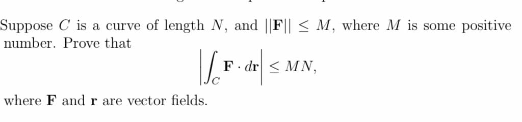 Suppose C is a curve of length N, and ||F|| < M, where M is some positive
number. Prove that
F.
· dr < MN,
where F and r are vector fields.
