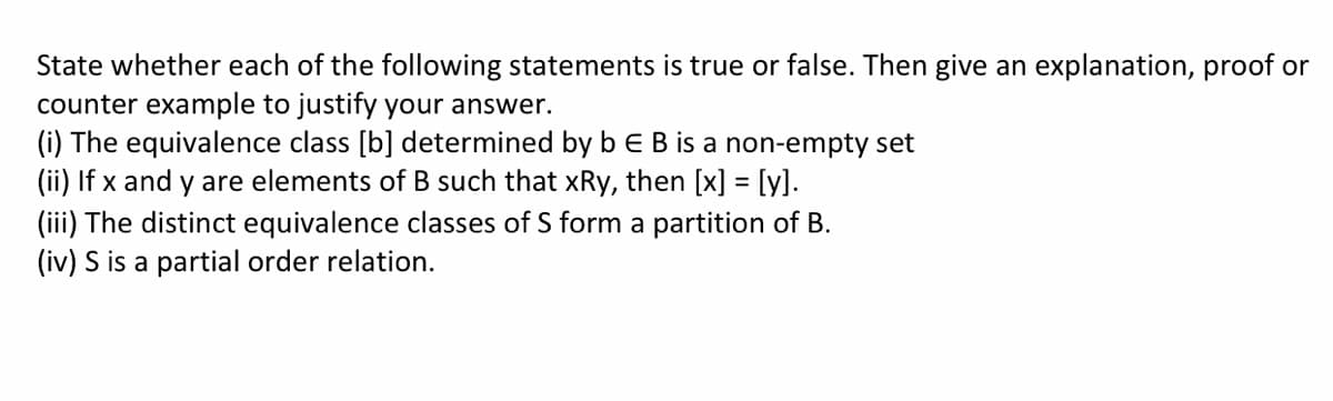 State whether each of the following statements is true or false. Then give an explanation, proof or
counter example to justify your answer.
(i) The equivalence class [b] determined by b e B is a non-empty set
(ii) If x and y are elements of B such that xRy, then [x] = [y].
(iii) The distinct equivalence classes of S form a partition of B.
(iv) S is a partial order relation.
