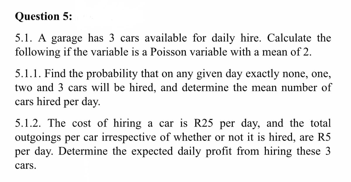 Question 5:
5.1. A garage has 3 cars available for daily hire. Calculate the
following if the variable is a Poisson variable with a mean of 2.
5.1.1. Find the probability that on any given day exactly none, one,
two and 3 cars will be hired, and determine the mean number of
cars hired per day.
5.1.2. The cost of hiring a car is R25 per day, and the total
outgoings per car irrespective of whether or not it is hired, are R5
per day. Determine the expected daily profit from hiring these 3
cars.

