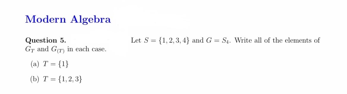 Modern Algebra
Let S = {1,2,3, 4} and G = S4. Write all of the elements of
Question 5.
GT and G(T) in each case.
(a) T = {1}
(b) T = {1,2, 3}
