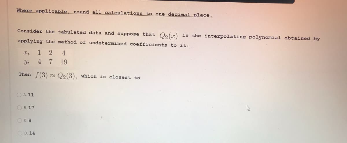 Where applicable, round all calculations to one decimal place.
Consider the tabulated data and suppose that O2(r) is the interpolating polynomial obtained by
applying the method of undetermined coefficients to it:
2 4
Yi
4
7 19
Then f(3) Q2(3), which is closest to
O A. 11
O B. 17
C. 8
O D. 14
