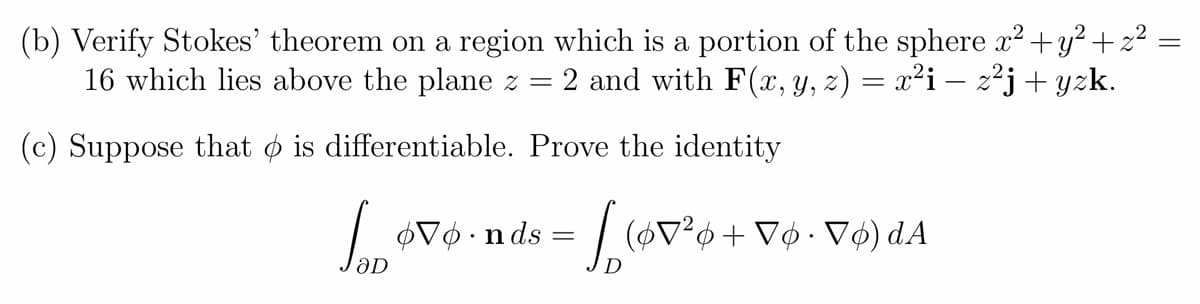 (b) Verify Stokes' theorem on a region which is a portion of the sphere x2 +y?+2 :
16 which lies above the plane z
2 and with F(x, Y, z) = x²i – 2²j + yzk.
(c) Suppose that o is differentiable. Prove the identity
$V¢ •nds
= ,(v*o + V¢ • V¢) dA
D
