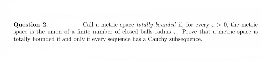 Question 2.
space is the union of a finite number of closed balls radius e. Prove that a metric space is
totally bounded if and only if every sequence has a Cauchy subsequence.
Call a metric space totally bounded if, for every ɛ > 0, the metric
