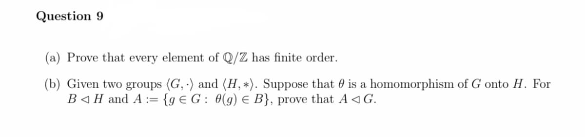 Question 9
(a) Prove that every element of Q/Z has finite order.
(b) Given two groups (G,) and (H, *). Suppose that is a homomorphism of G onto H. For
B◄ H and A := {g € G : 0(g) € B}, prove that A ◄ G.