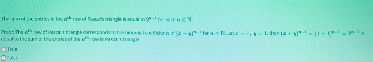 The sum of the entries in the nth row of Pascal's triangle is equal to 2"-1 for each n EN.
Proof: The nth row of Pascal's triangle corresponds to the binomial coefficients of (x + y)"-1 for n e N. Let a = 1, y= 1. then (a + y)"-1 = (1+ 1)"-1 = 2" ' is
equal to the sum of the entries of the nth row in Pascal's triangle.
O True
O False
