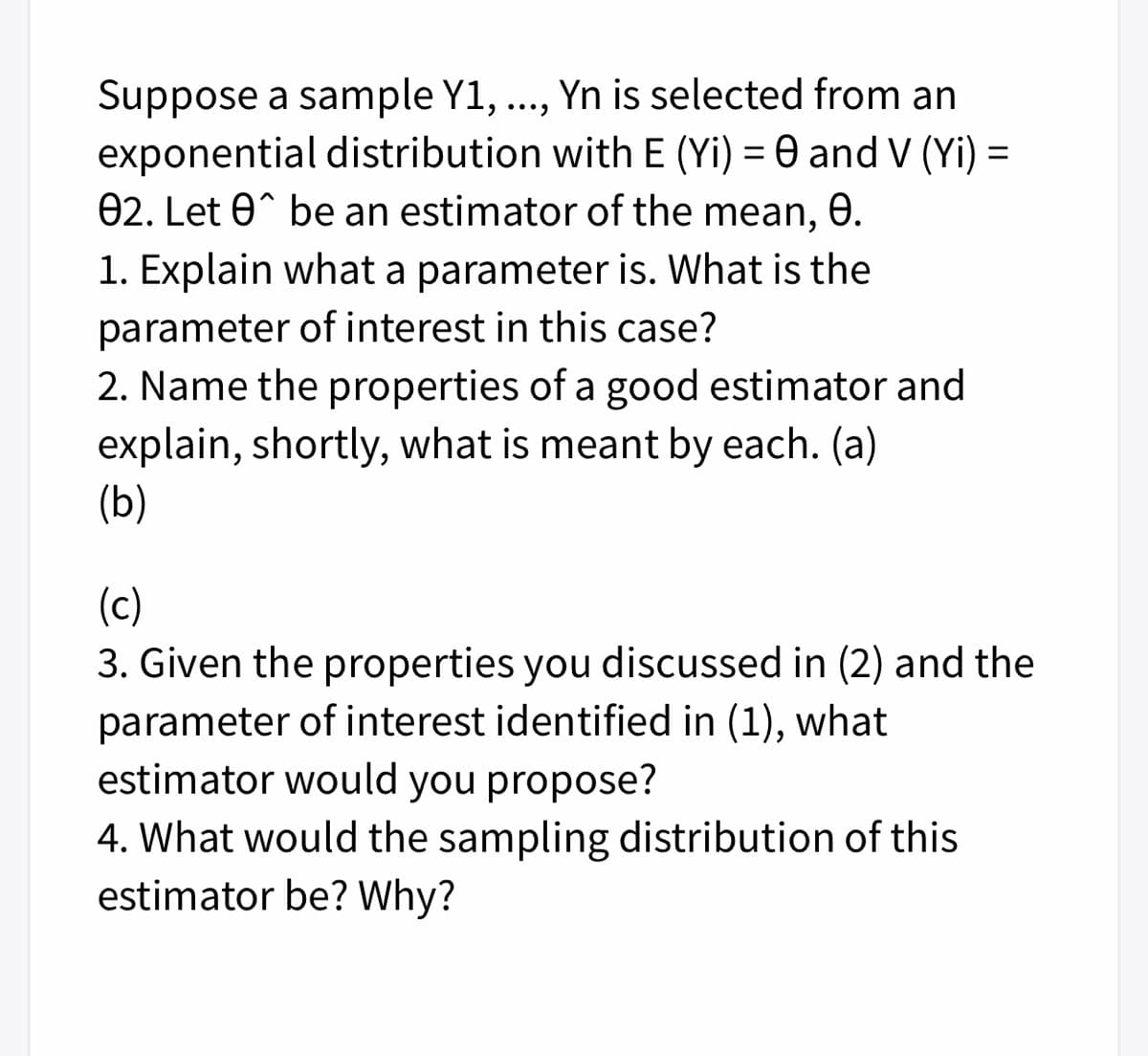 Suppose a sample Y1, ...,
exponential distribution with E (Yi) = 0 and V (Yi) =
02. Let 0^ be an estimator of the mean, 8.
Yn is selected from an
1. Explain what a parameter is. What is the
parameter of interest in this case?
2. Name the properties of a good estimator and
explain, shortly, what is meant by each. (a)
(b)
(c)
3. Given the properties you discussed in (2) and the
parameter of interest identified in (1), what
estimator would you propose?
4. What would the sampling distribution of this
estimator be? Why?
