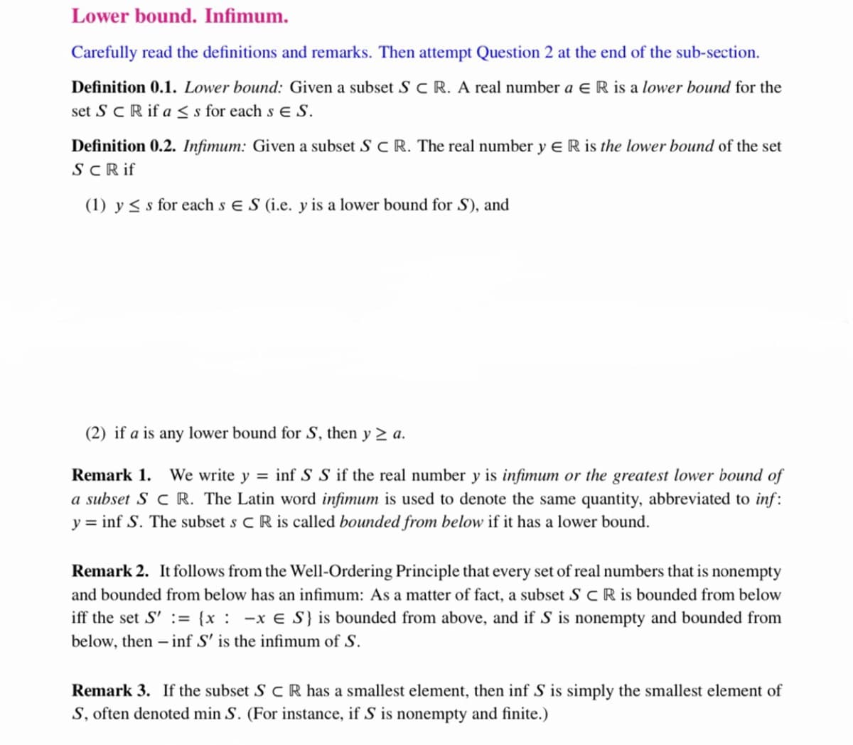 Lower bound. Infimum.
Carefully read the definitions and remarks. Then attempt Question 2 at the end of the sub-section.
Definition 0.1. Lower bound: Given a subset S C R. A real number a eR is a lower bound for the
set ScR if a < s for each s e S.
Definition 0.2. Infimum: Given a subset S C R. The real number y E R is the lower bound of the set
SCRif
(1) y < s for each s e S (i.e. y is a lower bound for S), and
(2) if a is any lower bound for S, then y > a.
Remark 1. We write y = inf S S if the real number y is infimum or the greatest lower bound of
a subset S C R. The Latin word infimum is used to denote the same quantity, abbreviated to inf:
y = inf S. The subset s CR is called bounded from below if it has a lower bound.
Remark 2. It follows from the Well-Ordering Principle that every set of real numbers that is nonempty
and bounded from below has an infimum: As a matter of fact, a subset S C R is bounded from below
iff the set S' := {x: -x € S} is bounded from above, and if S is nonempty and bounded from
below, then – inf S' is the infimum of S.
Remark 3. If the subset S c R has a smallest element, then inf S is simply the smallest element of
S, often denoted min S. (For instance, if S is nonempty and finite.)
