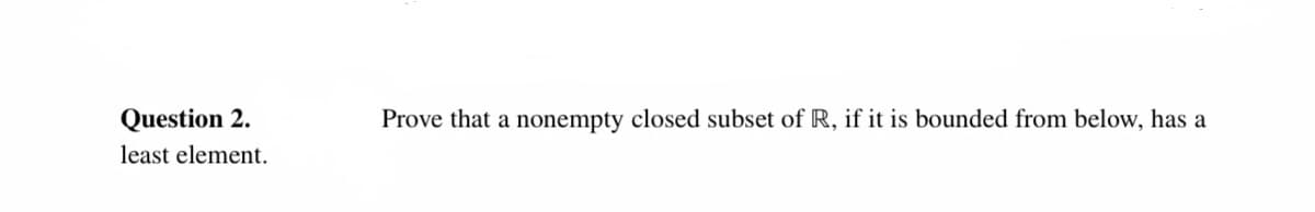 Question 2.
Prove that a nonempty closed subset of R, if it is bounded from below, has a
least element.
