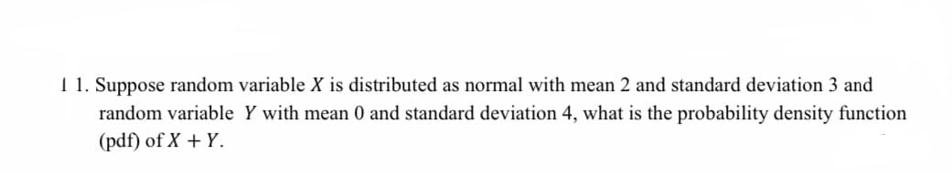 11. Suppose random variable X is distributed as normal with mean 2 and standard deviation 3 and
random variable Y with mean 0 and standard deviation 4, what is the probability density function
(pdf) of X + Y.