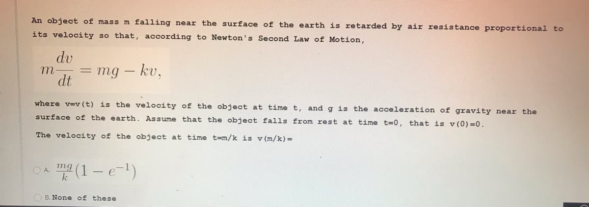 An object of mass m falling near the surface of the earth is retarded by air resistance proportional to
its velocity so that, according to Newton's Second Law of Motion,
dv
m-
mg – kv,
dt
where v=v (t) is the velocity of the object at time t, andg is the acceleration of gravity near the
surface of the earth. Assume that the object falls from rest at time t=0, that is v (0) =0.
The velocity of the object at time t=m/k is v (m/k)=
(1 – e-1)
OA.
mg
k
O B. None of these
