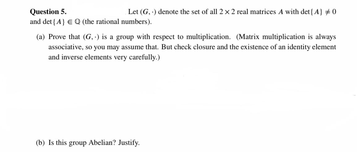 Question 5.
and det { A} E Q (the rational numbers).
Let (G, ) denote the set of all 2 x 2 real matrices A with det{A} 0
(a) Prove that (G, ·) is a group with respect to multiplication. (Matrix multiplication is always
associative, so you may assume that. But check closure and the existence of an identity element
and inverse elements very carefully.)
(b) Is this group Abelian? Justify.
