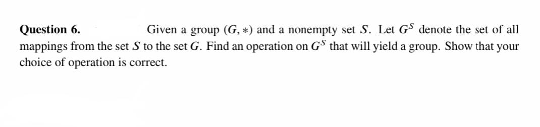 Question 6.
Given a group (G, *) and a nonempty set S. Let GS denote the set of all
mappings from the set S to the set G. Find an operation on GS that will yield a group. Show that your
choice of operation is correct.
