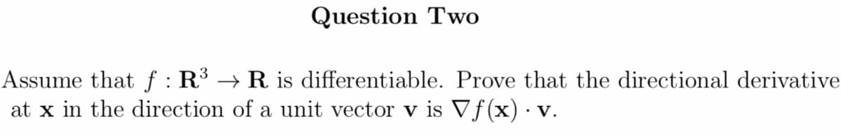 Question Two
Assume that f : R³ → R is differentiable. Prove that the directional derivative
at x in the direction of a unit vector v is Vf(x)· v.
