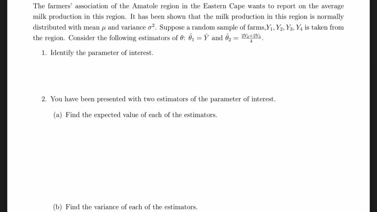 The farmers' association of the Amatole region in the Eastern Cape wants to report on the average
milk production in this region. It has been shown that the milk production in this region is normally
distributed with mean u and variance o?. Suppose a random sample of farms,Y1, Y2, Y3, Y4 is taken from
the region. Consider the following estimators of 0: 01
= Ỹ and ô, = 2Y½+2Y3
1. Identify the parameter of interest.
2. You have been presented with two estimators of the parameter of interest.
(a) Find the expected value of each of the estimators.
(b) Find the variance of each of the estimators.
