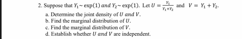 Y1
2. Suppose that Y,~ exp(1) and Y2~ exp(1). Let U =
Y1+Y2
and V = Y1 + Y2.
a. Determine the joint density of U and V.
b. Find the marginal distribution of U.
c. Find the marginal distribution of V.
d. Establish whether U and V are independent.
