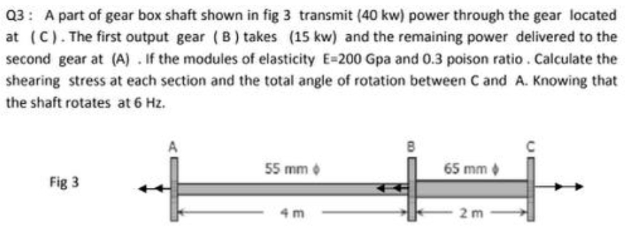 Q3: A part of gear box shaft shown in fig 3 transmit (40 kw) power through the gear located
at (C). The first output gear (B) takes (15 kw) and the remaining power delivered to the
second gear at (A) . If the modules of elasticity E=200 Gpa and 0.3 poison ratio. Calculate the
shearing stress at each section and the total angle of rotation between C and A. Knowing that
the shaft rotates at 6 Hz.
B
55 mm o
65 mm
Fig 3
4 m
2 m
