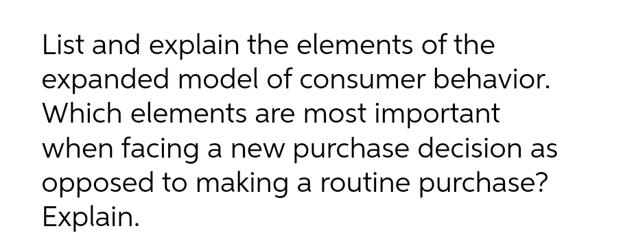 List and explain the elements of the
expanded model of consumer behavior.
Which elements are most important
when facing a new purchase decision as
opposed to making a routine purchase?
Explain.