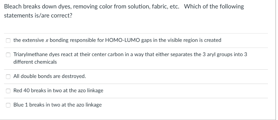 Bleach breaks down dyes, removing color from solution, fabric, etc. Which of the following
statements is/are correct?
the extensive bonding responsible for HOMO-LUMO gaps in the visible region is created
Triarylmethane dyes react at their center carbon in a way that either separates the 3 aryl groups into 3
different chemicals
All double bonds are destroyed.
Red 40 breaks in two at the azo linkage
Blue 1 breaks in two at the azo linkage
