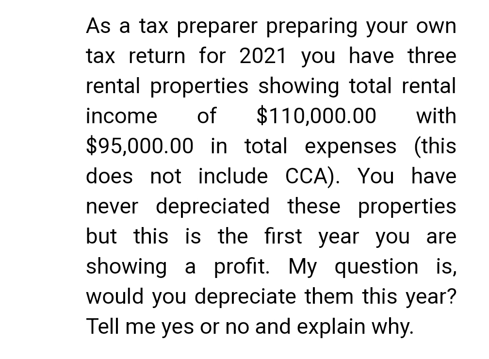 As a tax preparer preparing your own
tax return for 2021 you have three
rental properties showing total rental
income of $110,000.00 with
$95,000.00 in total expenses (this
does not include CCA). You have
never depreciated these properties
but this is the first year you are
showing a profit. My question is,
would you depreciate them this year?
Tell me yes or no and explain why.