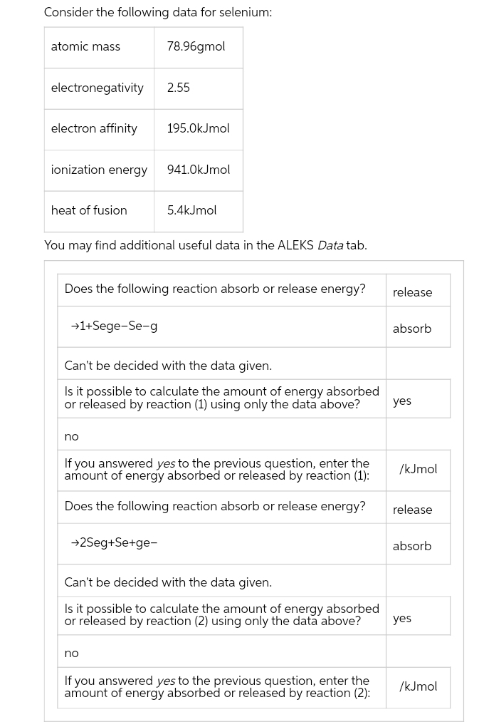 Consider the following data for selenium:
atomic mass
electronegativity
electron affinity
ionization energy
heat of fusion
→1+Sege-Se-g
78.96gmol
no
2.55
You may find additional useful data in the ALEKS Data tab.
195.0kJmol
Does the following reaction absorb or release energy?
→2Seg+Se+ge-
941.0kJmol
5.4kJmol
Can't be decided with the data given.
Is it possible to calculate the amount of energy absorbed
or released by reaction (1) using only the data above?
no
If you answered yes to the previous question, enter the
amount of energy absorbed or released by reaction (1):
Does the following reaction absorb or release energy?
Can't be decided with the data given.
Is it possible to calculate the amount of energy absorbed
or released by reaction (2) using only the data above?
If you answered yes to the previous question, enter the
amount of energy absorbed or released by reaction (2):
release
absorb
yes
/kJmol
release
absorb
yes
/kJmol