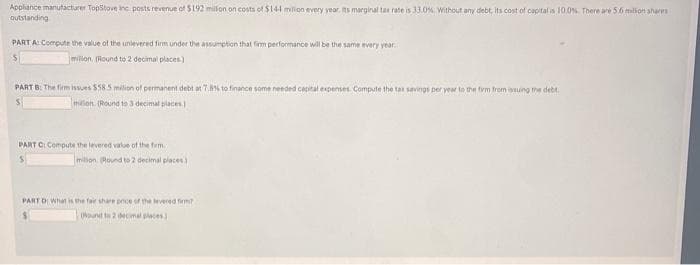 Appliance manufacturer TopStove inc posts revenue of $192 million on costs of $144 milion every year. Its marginal tax rate is 33.0%. Without any debt, its cost of capital is 10.0%. There are 5.6 million shares
outstanding
PART A: Compute the value of the unlevered firm under the assumption that firm performance will be the same every year. I
S
milion (Round to 2 decimal places)
PART B: The firm issues $58.5 milion of permanent debt at 7.8% to finance some needed capital expenses. Compute the tax savings per year to the firm from issuing the debt.
milion (Round to 3 decimal places)
PART C: Compute the levered value of the firm.
milion (Round to 2 decimal places)
PART D: What is the fair share price of the levered firm?
(Nound to 2 decimal places)