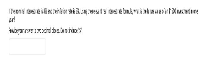 If the nominal interest rate is 8% and the inflation rate is 5%. Using the relevant real interest rate formula, what is the future value of an $1500 investment in one
year?
Provide your answer to two decimal places. Do not include "$"