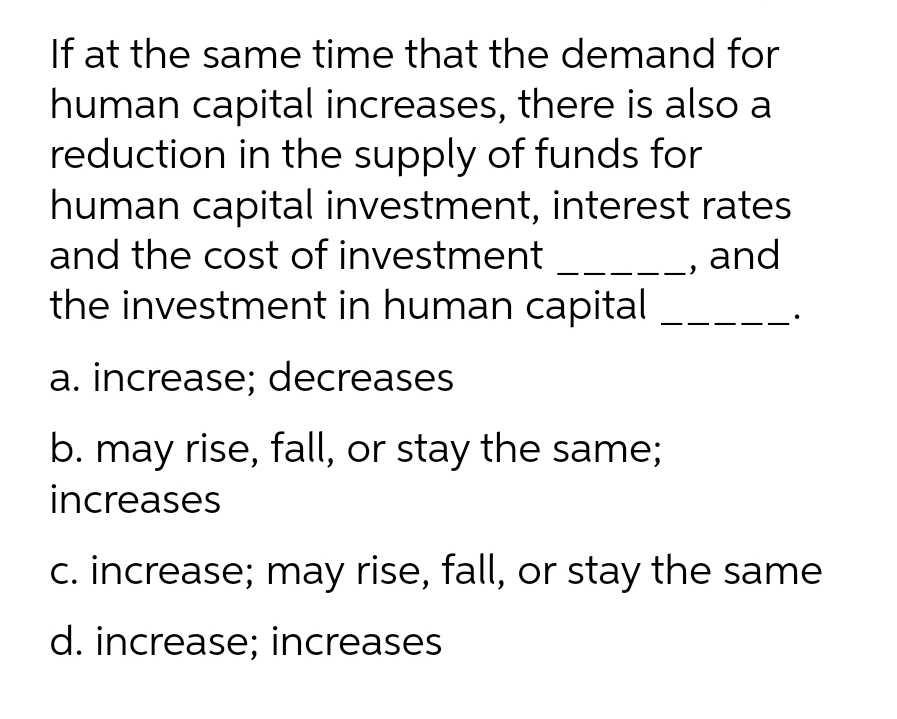 If at the same time that the demand for
human capital increases, there is also a
reduction in the supply of funds for
human capital investment, interest rates
and the cost of investment
the investment in human capital
_, and
a. increase; decreases
b. may rise, fall, or stay the same;
increases
c. increase; may rise, fall, or stay the same
d. increase; increases