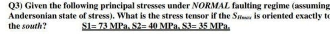 Q3) Given the following principal stresses under NORMAL faulting regime (assuming
Andersonian state of stress). What is the stress tensor if the SHmax is oriented exactly to
the south?
S1= 73 MPa, S2= 40 MPa, S3= 35 MPa.
