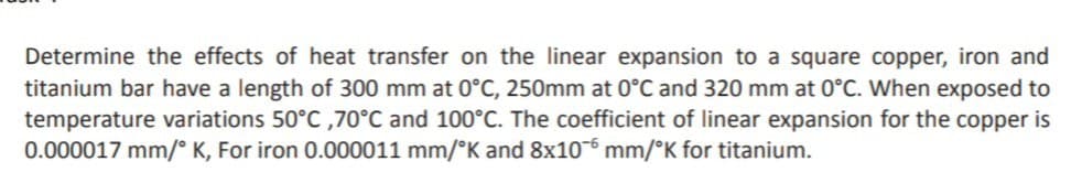 Determine the effects of heat transfer on the linear expansion to a square copper, iron and
titanium bar have a length of 300 mm at 0°C, 250mm at 0°C and 320 mm at 0°C. When exposed to
temperature variations 50°C ,70°C and 100°C. The coefficient of linear expansion for the copper is
0.000017 mm/° K, For iron 0.000011 mm/°K and 8x106 mm/°K for titanium.
