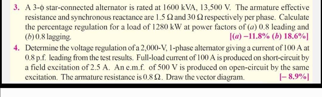 3. A 3-0 star-connected alternator is rated at 1600 kVA, 13,500 V. The armature effective
resistance and synchronous reactance are 1.5 2 and 30 2 respectively per phase. Calculate
the percentage regulation for a load of 1280 kW at power factors of (a) 0.8 leading and
(b)0.8 lagging.
4. Determine the voltage regulation of a 2,000-V, 1-phase alternator givinga current of 100 A at
0.8 p.f. leading from the test results. Full-load current of 100 A is produced on short-circuit by
a field excitation of 2.5 A. An e.m.f. of 500 V is produced on open-circuit by the same
excitation. The armature resistance is 0.8 Q. Draw the vector diagram.
[(a) –11.8% (b) 18.6%]
|- 8,9%]
