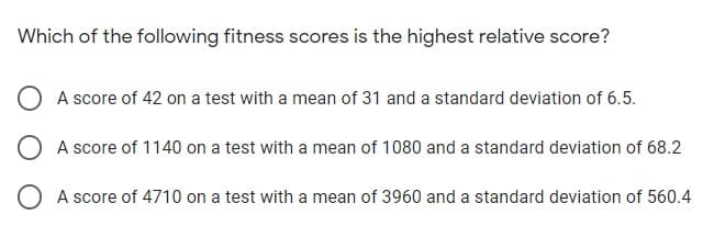 Which of the following fitness scores is the highest relative score?
A score of 42 on a test with a mean of 31 and a standard deviation of 6.5.
O A score of 1140 on a test with a mean of 1080 and a standard deviation of 68.2
O A score of 4710 on a test with a mean of 3960 and a standard deviation of 560.4
