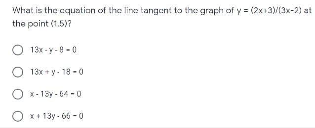 What is the equation of the line tangent to the graph of y = (2x+3)/(3x-2) at
the point (1,5)?
O 13x - y - 8 = 0
О 13х +у- 18 %3D 0
O x- 13y - 64 = 0
O x + 13y - 66 = 0
