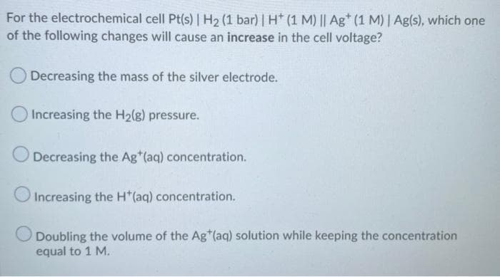 For the electrochemical cell Pt(s) | H2 (1 bar) | H (1 M) || Ag* (1 M) | Ag(s), which one
of the following changes will cause an increase in the cell voltage?
O Decreasing the mass of the silver electrode.
Increasing the H2(g) pressure.
Decreasing the Ag*(aq) concentration.
Increasing the H*(aq) concentration.
Doubling the volume of the Ag*(aq) solution while keeping the concentration
equal to 1 M.
