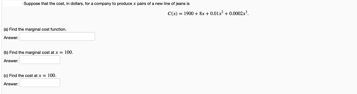 Suppose that the cost, in dollars, for a company to produce x pairs of a new line of jeans is
C(x) = 1900 + 8x + 0.01x² + 0.0002x³.
(a) Find the marginal cost function.
Answer:
(b) Find the marginal cost at x = 100.
Answer:
(c) Find the cost at x =
100.
Answer:
