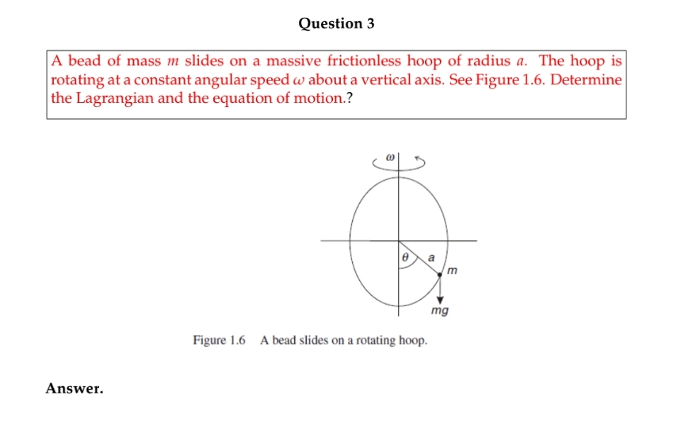 Question 3
A bead of mass m slides on a massive frictionless hoop of radius a. The hoop is
rotating at a constant angular speed w about a vertical axis. See Figure 1.6. Determine
the Lagrangian and the equation of motion.?
a
mg
Figure 1.6 A bead slides on a rotating hoop.
Answer.
