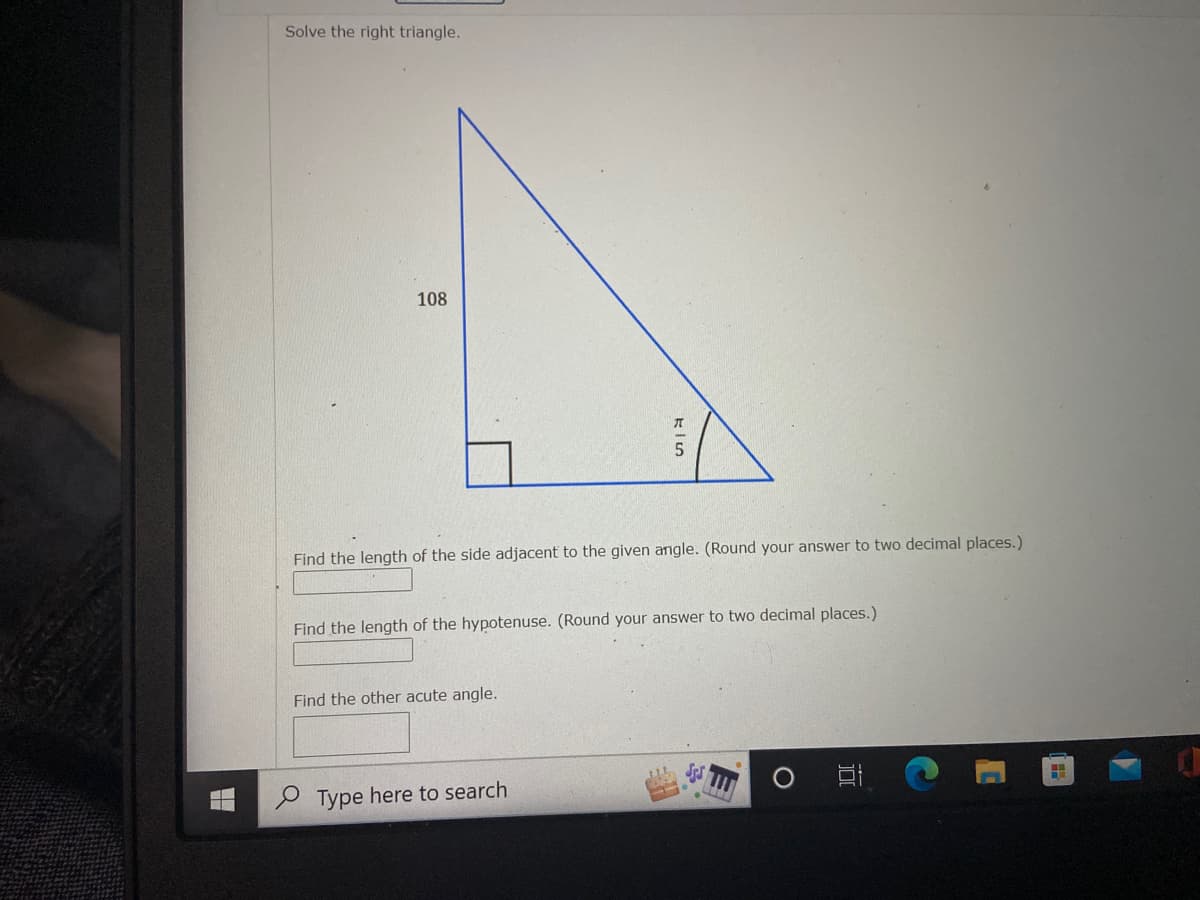 Solve the right triangle.
108
Find the length of the side adjacent to the given angle. (Round your answer to two decimal places.)
Find the length of the hypotenuse. (Round your answer to two decimal places.)
Find the other acute angle.
O Type here to search
近
