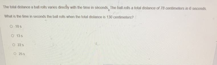 The total distance a ball rolls varies directly with the time in seconds, The ball rolls a total distance of 78 centimeters in 6 seconds.
What is the time in seconds the ball rolls when the total distance is 130 centimeters?
O 10 s
O 13 s
O 22 s
O 25 s

