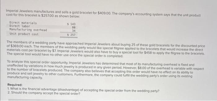Imperial Jewelers manufactures and sells a gold bracelet for $409.00. The company's accounting system says that the unit product
cost for this bracelet is $257.00 as shown below:
Direct materials
Direct labor
Manufacturing overhead
Unit product cost
$ 143
80
34
$ 257
The members of a wedding party have approached Imperial Jewelers about buying 25 of these gold bracelets for the discounted price
of $369.00 each. The members of the wedding party would like special filigree applied to the bracelets that would increase the direct
materials cost per bracelet by $7. Imperial Jewelers would also have to buy a special tool for $458 to apply the filigree to the bracelets.
The special tool would have no other use once the special order is completed.
To analyze this special order opportunity, Imperial Jewelers has determined that most of its manufacturing overhead is fixed and
unaffected by variations in how much jewelry is produced in any given period. However, $8.00 of the overhead is variable with respect
to the number of bracelets produced. The company also believes that accepting this order would have no effect on its ability to
produce and sell jewelry to other customers. Furthermore, the company could fulfill the wedding party's order using its existing
manufacturing capacity.
Required:
1. What is the financial advantage (disadvantage) of accepting the special order from the wedding party?
2. Should the company accept the special order?