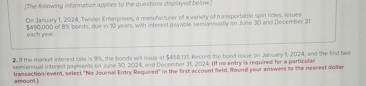 [The following information applies to the questions displayed below.]
On January 1, 2024, Twister Enterprises, a manufacturer of a variety of transportable spin rides, issues
$490,000 of 8% bonds, due in 10 years, with interest payable semiannually on June 30 and December 31
each year.
2. If the market interest rate is 9%, the bonds will issue at $458,131. Record the bond issue on January 1, 2024, and the first two
semiannual interest payments on June 30, 2024, and December 31, 2024. (If no entry is required for a particular
transaction/event, select "No Journal Entry Required" in the first account field. Round your answers to the nearest dollar
amount.)