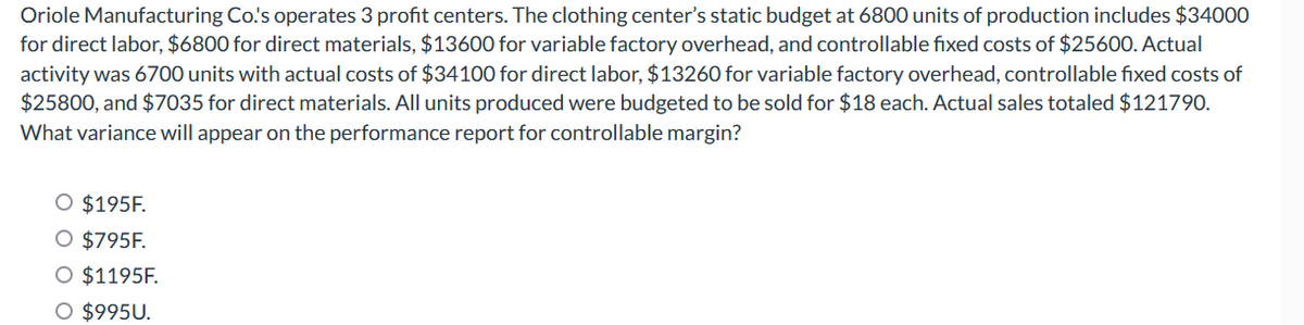 Oriole Manufacturing Co.'s operates 3 profit centers. The clothing center's static budget at 6800 units of production includes $34000
for direct labor, $6800 for direct materials, $13600 for variable factory overhead, and controllable fixed costs of $25600. Actual
activity was 6700 units with actual costs of $34100 for direct labor, $13260 for variable factory overhead, controllable fixed costs of
$25800, and $7035 for direct materials. All units produced were budgeted to be sold for $18 each. Actual sales totaled $121790.
What variance will appear on the performance report for controllable margin?
O $195F.
O $795F.
O $1195F.
O $995U.