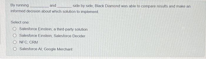 By running.
and
side by side, Black Diamond was able to compare results and make an
informed decision about which solution to implement.
Select one:
O Salesforce Einstein; a third-party solution
O Salesforce Einstein; Salesforce Decider
NFC, CRM
Salesforce Al, Google Merchant