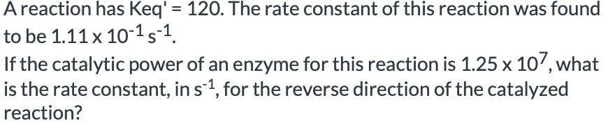 A reaction has Keq' = 120. The rate constant of this reaction was found
to be 1.11x 101s-1.
If the catalytic power of an enzyme for this reaction is 1.25 x 10', what
is the rate constant, in s1, for the reverse direction of the catalyzed
reaction?
